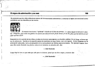 - .'.."~p;" '
í '
J , "
,"
"
'Jo El SigRO de admiraci6n ysu uso 108
...­
Se pretende que los niños reflexionen acercs de Imumunciados admirativos Vconozc8n el sÍfÍno convencional corres­
pondiente que 10$ identifica f!n los teJetos.
:r
,
J El maestro lee el texto "La IIUl/i~" incluido en étlil:>ro de primera. ll><:1, niflos siguen la leétura en silen­
cio. Pregunta: ,Qué serán estoJopalitos con puntos que aParer:enacci?,Serán lt!t'l'a:s?, Yo las ler;¡ ¡Para qu.é laJ habrán pu.!.q,o!
JQué querrán deez'r1 " ' , ';:, , ' ;
1 Después da o!r la opiniOode los nií'los y si ellos no conocen esos signo!! V su función, explica: No son l!>(T1U, se llafIUI'll sil'
nos de admiraci6n. Escribe en el pizarrón pares de oraciones con igU'3i texto, con y sin signos. Antes d,,-!eerlas con la
entonación adecuada, narra una .situaci6,n en la cual pudieron ser dichos eSl?s enunciados. Por ejemplo e~lica: Hace
unos tilas estaba llovz(mdo muyJue~te; como en ese momento no pensaba salir, dije:
1
-Est4Ut)~
Luego llegó lo, hOTo. en que tema que salir jJaf'o. ir al doctor; pensé que me iba a mojar y entonces dije:
~: ,
-JEstiiB~!
 