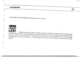 Los paquetes
®
Se pretende que los niños hagan intentos de escritura y de lectura.
El maestro proporciona objetos de distinto tamai'lo, cinta adhesiva y papel o bolsas (sin dibujos), para
envolver. Explica que van a jugar a la paqueterla, por lo Que cada quien va a envolver lo que le tocó y va a escribir en la
envoltura lo Que cf'ntiene su paquete. El maestro pide a los niflos que lean sus propias escrituras, permitiéndoles
confrontarlas con las de sus compi:l!'eros, con el fin de llegar a un acuerdo en cuanto al texto con que identificaron cada
paqllete.
 