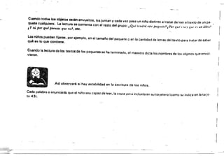 - --------- - - - - - - - - - - - - - - - -
Cuando tod08 loa objetos estiln envuoltos, los juntan y cada vez pasa un ni/'lo distinto a tratar de leer el texto de un pa- ,
quete cualquiere~ La lectura se comenta con el resto del grupo: ,Qué ll'ndrá este paquet!'? ¿Pur qu': o.'(,J qw' ('5 !In libTo~
i y tú por qui piensas que no.t, etc.
Los ninos pueden fijarse, por ejemplo, en el tama"o del paquete o en la cantidad de letras del texto para tratar de saber
qué es lo QUe contiene.
Cuando la lectura de foo textos de los paquetes se ha terminado. el maestro dicta los nombres de los objetos que envol­
vieron.
Asl obs~fyaré si hay estabilidad en la escritura de los njios.
Cada palabra o enunciado que el n;l'Io sea capaz de leer, la co~ia para incluirla en su talJetero (como s~ indica en la tarje­
ta 43).
---~
.1
 