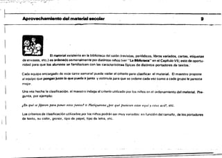 L~__
,
Aprovechamiento del material escolar 9
-------------------_.
El material existente en la biblioteca del salón (revistas, periódicos. libros variados. cartas; etiquetas
de envases, etc.) es ordenado semanalmente por distintos niios (ver "Lo Biblioteca" en el Capftulo VI); esto da oportu­
nidad para que ,los alumnos se familiaricen con las caracterlstícas físicas de distintos portadores de textos.­
Cada equipo encargado de esta tarea semanal puede variar el criterio para clasificar el material. El maestro propone
al equipo que pongan junto lo que puede ir junto y estimula para que se ordene cada vez como él cada grupo le parezca
mejor_
Una vez hecha la clasificación. el maestro indaga el criterio utilizado por los niños en el ordenamiento del material. Pre­
gunta, por. ejemplo;
¡En qué se fijaron para poner estos juntos? O Platíquenme ,POT qué pusieron flSlos aquí y es/m aCtit, etc.
Los criterios de clasificación utilizados por los ni/'los podrán sel muy variados: en funció n del tamaño, de los portadores
de texto, su color, grosor, tipo de papel, tipo de letra, etc.
 
