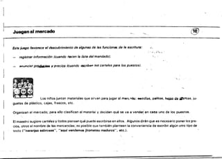 ~-:-"~~.~..•~. ~~~-.~;:;-:-:;.-,"
~ _ _'marcado 0'0 @ .
¡ ­
Este juego favorece el descubrimiento de algunas de las funcion61S de la escriture: ...'
,'­
',., "~'!,-,,,'
registrsr información (cuando nscen la iísta del mandado).
snul'lcit¡r prOií/lJl;I4& l' precios (cuando escriben 105 carteles para las puestas).
}
'.~,.
Los ni/'os juntan materiales que sirvan par~ jugar al more.'00: 'Semillas. palitos, hojas de ¡l'Iintas, ju.
guetes de plástico, cajas, frascos. etc.
Organizan el mercado; para ello clasifican el material y deciden Qué se va a vande~ en cada uno de los puestos.
El maestro sugiere carteles y todos piensan qué puede escribirse en ellos. Algunos dirán que es necesario poner los pre­
cios, otros el nombre da las mercárycfas; es posible que también planteen la conveniencia de escribir algún otro tipo de
texto ¡"naranjas sabrosas", "8Quf vendemos jitomates maduros". etc.).
 