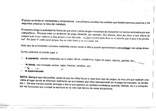 El grupo se divide en vendedores y compradores. Los primeros escriben los carteles que deseen para sus puestos y'los
segundos preparan la lista del mandado.
El maestro dirige la actividad de forma tal que unos y otros tengan necesidad de interpretar los textos realizados por sus
compai'leros. Procura crear un ambiente de juego diciendo, por ejemplo: Don Ramón, fíjese por favor si esta .señora ya
compró todo lo ~U,. Irtl.{aen su lista porque es t~~ dIstraída... o ..Qué escribió doña Rosa en el cartelito que le puso a losjitoma· l
tes! Por favor lpumelo usted porque Iwy no traJe lentes y no veo nada, etc.
Este tipo de actividades conviene realizarlas varias veces a!13'i'1o,~.puede aprovecharse par&.~<!kaiar'"Coo.a.tr~áreas.
Como variantes se puede jugar a:
bI papelerla, usando materiales de la clase: libros, cuadernos, hojas de papel, lápices, gomas, etc._~
._~:.
la tienda. con envases vaclos: cajas, frascos, botellas, etc.
f.r.• ·. . . . ~'
~"!'.
.----..
el supermercado.
NOTA: Siempre Que-sea:posibte, antes de que los ninos lleven a cabo este tipo de juegos. es muy útil Que realicen una
visita al lugar donde se efectúan realmente ¡as actividades que ellos representarán en el juego (el mercado. la tienda,
etc.). De esta manera pOdrán anticipar o leer lo que aparece en carteles verdaderos (precios, ofertas, etc.) y compren­
dar las funciones que cumple la escritura en la vida real dentro de estas situaciones.
 