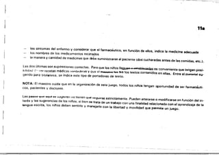 'j
11.
los srntomas del enfermo y considerar que el farmacéutico, en función de ellos, indica la medicina adecuada
los nombres de los medicamentos recet~cl0s
la manera y cantidad de medicinas que debe suministrarse al paciente ¡dos cucharadas antes de las comidas, etc.).
Las dos últimas son suposiciones correctas. Para que los ninos 1I~.-.-tabIQcedas es conveniente que tengan posi­
hilid;~d-:"' "'Ir recetas médicas vcrd<ttleras y Cl';110 ;::1 "" B8.~1" ~ tea los textos contenidos en ellas. Entre el D:lateffltl su­
gerido para biblieteca, se indica este tipo de portadores de texto.
NOTA: El maestro cuida que en la organización de este juego, todos los nifos tengan q>ortunidad de ser farmacéuti­
cos, pacientes y doctores.
LOG pasoe que aqut "e :.uyrurell IlU tIenen que 5(';guirse estrictamente. Pueden alterarse o modificarse en función del in­
terés y las sugerencias de los ninos; si bien se trata de un trabajo con una finalidad relacionada con el aprendizaje de la
lengua escrita, los 'nit'os deben sentirlo y manejarlo con la libertad V movilidad que permite un juego.
 