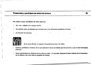"
Preaenciany participan en acto•• lactura 1•
...~_..._---~-- ¡ji" •
Por medio fÍo estas activldlides los nil'los observan:
los t:Sf1$ múltiples dfl {fij /r¡¡nguiJ escrita.
los distintos tipos de lengueje que corresponden a los diferontl!tS pJJrtadores de texto.
,...."'
la ct'irer.ción de la lectura.
11 . En el curso dal ano, el maestro frecuentemente lee a los niftos:
Cuentos, periódicos y revistas, de los qUE! selecciona temas. de interés para los alumnos V que no sean demasiado
extensos.
.:.- libros relacionados con distintos temas vistos en clase. Por ejemplo, después de haber hablado de la Independen·
cía de México. lee a los nll'lOs la biografla de Hidalgo.
 