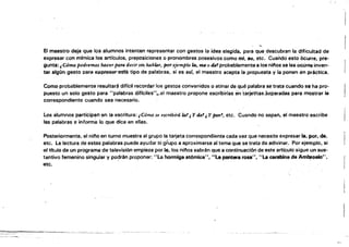 ¡
El maestro deja que los alumnos intenten representar con gestos la idea elegida, para que.descubran la dificúltad de
expresar con mlmica los artrculos, preposiciones o pronombres posesivos como mi, .u, etc. CuaOdo'esto Ocurre, pra­
gunta: i Cómo podremos h4cer paw decir sm h4blM, jmr ejemplo la. ~ o tÜJ'! probablemente a los niríos se les ocür'6 inven­
tar algún gesto para e)C~sté tipo de palabras, si es ssr, el maestro acepta la propuesta y la ponen én practica.
Como probablemente resultará diffcil recordar los gestos convenidos o atinar de qué palabra se trata cuando se ha pro­
puesto un solo gesto para "palabras difrciles"",.el maestro propone escribirlas entarjetitas,separadas para mostrar la
correspondiente cuando sea- necesario.
Los alumnos participan en la escritura: ¡Cómo se escribirá la! ¡ Y tk'!¡ Y por'!, etc. Cuando no sepan, el maestro escribe
las palabras e informa lo que dice en ellas.
Posteriormente, el !lino en turno muestra al grupo la tarjeta correspondiente cada vez que necesite expresar la, por, de,
etc. La lectura de estas palabras puede ayudar al grupo a aproximarse al tema que se trata de adivinar. Por ejemplo, si
el titulo de un prOgrama de televisión empieza por la, los nifos sabrán que a continuación de este articulo sigue un sus:
tantivo femenino singular y po~rlm proponer: "la hormiga atómica", "La pantera rasa", "La carabina de Ambrosio",
etc.
.,¿
I
 