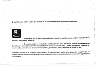 ~""""~._-'----:;-::_'. ..;;.T"'~'-'"-'~
'-_'p'" "_' ~''"''·~".;¡"·V·'
"
-
l
-l­
l
Si los ninos no lo'saben, explica que la esáitura de los nombres propios se inicia con mayüscJlas.
l
'.:
' . ' 
Buscan en el libro da texto otras mayúsculas y desc~bren que ellas se usan también al principio de un
texto y ti continuación del punto.
• E.I maestro escribe en u,q carturlina el abecedario con retr~s mlnúsc!Jlas. Solicita la colaboraci6n de
losrilnos para poner la$ mayóscules correspondientes: Allo.d9 de cada l~tra tmnO-f a ptYMTle .su mayúscula. Us:ed"s ya co·
nocen mucw porque las usan para esc-rib'ir sus nombres_ ¡O.men quiere poner lo. mayúscula de' la letra a1, etc.
Colocan ia cartulína en un lugar bien visi.ble del salón. El maestro procura que los nifios apliquen los conocimientos ad­
qui/Wdos sobre el uso convencional de ese tipo de letras.y consulten en la cartulina cuando no recuerden la grafra de al-- .
gJna de ellas. .
l
 