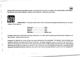•
•••
~:::..::--~:~
_<,._,_,,_9-"~"""- ­
~~~:-~,..,...-~-
ambO< _en la. d!", ",""assilabas 'gual.s y .. dlf.'.nc~npo,.1 flnsl. el maostro o lo. nllio. escriben.1 d"in~
Les pide que lean ambas palabras y analizan Iss semejanzas y diferencias entre elias.
i::-"
, .~.. .
, '" .. ..
, lO
Sobrenombres. En el grupo puede haber niflos a quienes se les designe habitualmente con un sobre~
nombre. Es el caso de:
Francisco.............." ."....,..,,,Paco
Eduardo...............................lalo
Dolores., ..............................Lola
Merc;edes......" .....................Meche., ~tc,
El maestro aprovecha lasituaciónpara hacer refle¡(iO~ar a los ni!'los sobre la escritura del sobrenombre; trabaja con un
par (nombre ~ sobrenombre) cada vez.
Conduce a la reflexión de manera similar a los casos planteados con anterioridad. Por ejemplo. ¡>Ide a Francisco Que
escriba su nombre; éste podrá escribir Paco o Frandsco. Ei maestro pregunta: ¡Cuál es el nombre de Paco't ¿Dirá Pomo
F'I'anci5ca'. Si el grupo no se pone de acuerdo sobre que está escrito, el maestro pide a ese nino que lo ¡ea. Supongamos
que ha escrito Francisco; pregunta iSe podrá leer Pato donde dicé Francl$ca'l propicia la discusión y cuando los nilios
concluyen de palabras distintas, pregunta: ¡ Paco llevará más 1) menru letras que Francisco? t'<l~OS a decir Paco (silabean Pa •
.' t
 