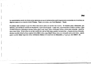 24d
La caracterfstica común de todos estos ejemplos es que el sobrenombre esté fntegramente contenido en el nombre; en
algunos casos es un recorte inicial (Teresa· Tere) y en otros, uno final (Gustavo· Tayo).
El análisis debe conducir a que los ninos descubran cómo se escribe ese recorte. El maestro pide a Sabastién, por
ajemp:o, que escriba su nombre en el pizarrón y que lo lea al grupo. Luego dice: Aquí Sehastián escribió su nombre. ¡Qué
escribió' Nosotros a Sebastián le decimos Sebas¡Qué es máf largo, Sebas o Sebastián1 Vamos a decir todosSebastián, Ahora tU­
mos a deci1' Sebas. Si los ninos no se. dan cuenta de cuál es más larga. pueden compararlas. ¡ Cuando decimos Sebastián.
decimos también &ba.s1¡Cómo empieza Sebas (Se)1 ¡Cómo s,gue (bes)' Fíjense bien SI' en Sebas#án está escrito Sebas. ¡Quién
. q'UÚJre esc:¡ibir &bm1 Aqui dice Sebas (sel'ialando Sebas en la escritura de Sebastián) ¡ y aquí que dirá ftl6nl7, etc.
 