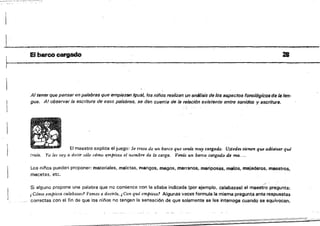 -~--~----
1__________________________
~~ IEI barco cargado 28
Al tener que pensar en palabras que empiezan rguál, 10$ niños realizan un anMisis de /05 aspectos fonol6gicos de lB len­
gua. A/ observar la escritura de esos palabras, se dan cuenta de la relaci6n existente entre sonidos y escriture.
El maestro explica el juego: Se trata de Uft oarco que lJeme.: muy cargado. Ustedes tienen que adivinar qué
traía. Yo les voy a decir sólo cómo t¡mpiezael nQmbre de la carga. Venia un barco, cargado de ma....
Los niños pueden proponer: Materiales, maletas, mangos, magos, marranos, mariposas, malos, majaderos, maestros,
ma¡;etas, 'etc.
Si alguno propone una palabra que 110 comience con la silaba indicada (por ejemplo, calabazas) el maesi;o pregunta:
¿ Cómo,emPie:t.a calabaz.as'! Vamos a decirla, i Con qué empieza? Algunas veces formula la misma pregunta ante respuestas
correctas con el fin de que los oírlos no tengan la sensación de que solamente se fes interroga cuando se equivocan.
 