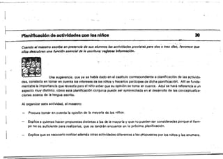 ~.- . , '
Planificaci6n de actividades con los nUlos
i '.i:,1I! •.
r·------;;uanaoel maestro eSCrib~'enpresencia de sus alumnos las activídadl!ls previstas/para dos'o tres dlas; favorece que
.tilOs descubran una funci6n esencial de, la escritura: registrar Información.
",
Una sugerencia. Que ya se habra dado en el c8pftulo corresoondiente El planificación de las activida­
des, consistía en tomar en cuanta los Intereses de los n¡fios y hacerlos partfcipes de dicha planifícacióli. AIIf se funda­
mentaba la importancia que revestfa para el nir,o sabe. que su opinión se toma en cuenta. Aquf se hará referencia a un
aspecto muy distinto: cómo esta planificación conjunta puede ser aprovechada en el desarrollo de las cor¡ceptuafiza­
clones. acerca de la lengua escrita.

Al organizar esta actividad, el maestro:
Procura tomar en cuenta la opinión de la mayorla de los niños.
. Explica a quienes hacen propuestas distintas a las de la mayor-lB y que no puaden ser consideradas porque el tiem­
'po no es suficiente para realizarlas, que se tendrán encuenta en la próxima planificación.
Explica qua as necesario realizar además otras actividades diferentes a las propuestas por los ni/'los y las enumera.
30
 