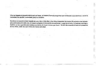 Una vez logrado el acuerdo sobre qué van hactír, el maestro'formula preguntas que conduzcan a sus alumnos a sentir la
necesidad de escribir lo acordado para no olvidarlo.
Escribe en el pizarrón el plan (puede ser uno, dos o más dtes. Vlos ni/'los interpretan los texto~ dea~úerdo a~la~'e'strate­
glss particulares de cada uno; el maestro proQ!pis el intercambio de opiniones. Luego lee el texto, lo copis'6f,l una hoja V
explica: Lo voy a pardar poTa mañana acordarme de lo qtMI tmemos que he.cer. Al otro dfa consulta el texto en presencia
de los nilíos, cada vez que inicia una nueva actividad.
/)
 