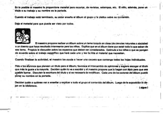 ---w-~· :-----.--.., ­
:",.
;;/,.<",,:.' .. ;; ¡' , " • .
en lo posible el maestro1& prqporclona matarial para recortar, de revistas, estampas, etc.. Elnifto•.ademA•• pone un .' I
" . a su trabajo'y su nombre en la pqrtada~ .
". ,  . ' . '.', .'
Cuand~ el trabajo esté tennlnado, suI'IUtor ensene 'el álbuma' grupo v'le platica sobl'& su cCi'ltétlido.
Oéja el mat8fia1 para que Pueda ser visto por todos.
I '
El maestro propone realizar un 61buni sobre un tema trawdo en clase (de cierlC!b !".etuteIM.o IOolaf.'
o un cUento que haya tesultado interesante para los nirlos. explica que en 01 álbum~lene ~ 8atar todo loqw. uben de
ese tema. Propicia la discusión sobre los aspettos que deben s8rttmslder8dos. Estlmufa a loa nlnos aque se pongan I '
de acuerdcfaobre el trabajo 88~fflco que hará cada uno y les fadJita el material que neCesiten. .
.:: ,'o • ... ":; ~., ... . . ...~'"'.J. . - .. . . ' . .;
Cuando flnatizan la actividad,·el maestro lOs ayuda a hacer una carpeta que contenga todas las hojas IÓdlviduales.
Pide a los'atumnos qUspiensen un titulo pare el álbum; favoreCe el'intercambio de oplniOnJ)yf~¡e~ e8cogef eltltulo'
que m6s laguste a la Frayol'l8. Deciden quién lo va a escribir y el ,maestro propone qua ~o ~ con l6piz ParIJ que-..
pP8lble bmrar. Dis~ute¡' la escritur8~et,trtuloy si 8S necesario b m~iflcan. Cada uno de louutoret deléllNm pued8
pbner su n,ombre en 111 portada. ! . .' ' . ".' ..... .
• • . . .•' .' ' . t ..
.j;..••
Oeciden Quién o quiénes van ti ensenar y 8)(pOOaf a todo el grupo el contenildo del élb~. luegode·ta exposiCl6n'!Ó~,
jan en la bibliOteca. '. '. , ( . ' . " . (~l
~, ...• _..,
f·
r­
 