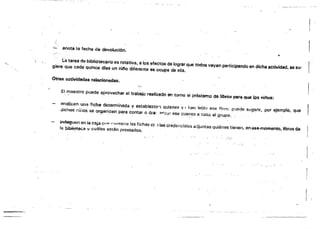 'k:-. anota la fecha de devolución.
(á tarea de bibliotecario es rotativa, a 10$ efectos de lograr que todos vayan participando en dicha actividad, as su- ¡.
giera que cada quince dlas un nifto diferente se ocupe de ella.
Otras actividades relacionadas.
( ..',
El f'!laestro puede aprovechar el trabajo reali;o:sdo en tomo al préstamo de libros p&fli que los níftos:
analicen una ficha determinada y establezcl"'l quienes V1 han lerdo ase J1r,w; puede sugerir, por ejemplo. Que
dichos r;ílios se organicen para contar o ara' ·1"·¡Z¡;¡r ese cuento a todo al grupo.
",_. , . " .  . . '
indaguen en la caja el ,n ",,,,,tiene las fichas cc 1las credenciales adjuntas quiénes tienen. en '66efflOmento~ libros da
fa biblioteca 'f <:;uá!es están prestados.
 