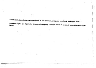 f 
Cuando los trabajos de los diferentes equipos se han terminado, S8 agrupan para formar el periódico mural.
El J1Iaa8tro GJ<pIlca que el periódico tiene como finalidad der e conocer él resto de la escuela,lo que ellos saben ~"han
hecho.
"'"
1
 