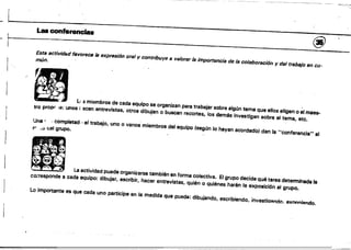 ...........,..:-::.,.~
~,
L '
I.aa confaranc:iaa @
Esta actividfld favorece /a expresión oral y contribuye a va/orar /a importancia de /a colaboración y del trabajo en co­
mún.
r
.. '-.:'
/..
.-'
111 LI s miembros de cada equipo se organizan para trabajar sobre algún tema que ellos eligen o el maea.
tra propr ¡e: unos ¡ scen entrevistas, otros dibujan o buscan recortes, los demás investigan sobre el tema, etc.
Una' ,completad,) ei trabajo, uno o varios miembros del equipo (según lo hayan acordado) dan la "conferencia" al
rr- .•0 asl grupo.
. , la a.IM... pua" organlz.... IIImbién en forma coloctiva. El grupo deo;.. qué tarea d"_'nada le
co;-responde a cada eqUipo: dibujar, escribir, hacer entrevistas, quién o qUiénes harán la exposición al grupo.
Lo importante es que cada uno participe en la medida que pueda: dibujando, escribiendo. investialltndo, QXnnniAndO.
 