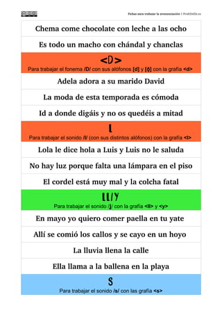 Fichas para trabajar la pronunciación | ProfeDeEle.es
Chema come chocolate con leche a las ocho
Es todo un macho con chándal y chanclas
D< >
Para trabajar el fonema /D/ con sus alófonos [d] y [ ]ðð con la grafía <d>
Adela adora a su marido David
La moda de esta temporada es cómoda
Id a donde digáis y no os quedéis a mitad
L
Para trabajar el sonido /l/ (con sus distintos alófonos) con la grafía <l>
Lola le dice hola a Luis y Luis no le saluda
No hay luz porque falta una lámpara en el piso
El cordel está muy mal y la colcha fatal
LL/Y
Para trabajar el sonido / /ʝð con la grafía <ll> y <y>
En mayo yo quiero comer paella en tu yate 
Allí se comió los callos y se cayo en un hoyo 
La lluvia llena la calle
Ella llama a la ballena en la playa
S
Para trabajar el sonido /s/ con las grafía <s>
¡Que suerte! Susana siempre está sana
 