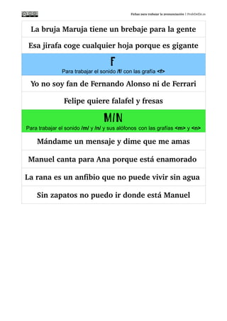 Fichas para trabajar la pronunciación | ProfeDeEle.es
Yo no soy fan de Fernando Alonso ni de Ferrari
Felipe quiere falafel y fresas
M/N
Para trabajar el sonido /m/ y /n/ y sus alófonos con las grafías <m> y <n>
Mándame un mensaje y dime que me amas
Manuel canta para Ana porque está enamorado 
La rana es un anfibio que no puede vivir sin agua 
Sin zapatos no puedo ir donde está Manuel
 