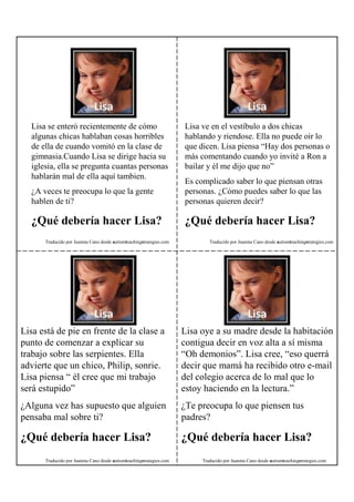 Lisa se enteró recientemente de cómo                               Lisa ve en el vestíbulo a dos chicas
  algunas chicas hablaban cosas horribles                            hablando y riendose. Ella no puede oir lo
  de ella de cuando vomitó en la clase de                            que dicen. Lisa piensa “Hay dos personas o
  gimnasia.Cuando Lisa se dirige hacia su                            más comentando cuando yo invité a Ron a
  iglesia, ella se pregunta cuantas personas                         bailar y él me dijo que no”
  hablarán mal de ella aquí tambien.
                                                                     Es complicado saber lo que piensan otras
  ¿A veces te preocupa lo que la gente                               personas. ¿Cómo puedes saber lo que las
  hablen de ti?                                                      personas quieren decir?

  ¿Qué debería hacer Lisa?                                           ¿Qué debería hacer Lisa?
      Traducido por Juanma Cano desde autismteachingstrategies.com           Traducido por Juanma Cano desde autismteachingstrategies.com




Lisa está de pie en frente de la clase a                             Lisa oye a su madre desde la habitación
punto de comenzar a explicar su                                      contigua decir en voz alta a sí misma
trabajo sobre las serpientes. Ella                                   “Oh demonios”. Lisa cree, “eso querrá
advierte que un chico, Philip, sonrie.                               decir que mamá ha recibido otro e-mail
Lisa piensa “ él cree que mi trabajo                                 del colegio acerca de lo mal que lo
será estupido”                                                       estoy haciendo en la lectura.”
¿Alguna vez has supuesto que alguien                                 ¿Te preocupa lo que piensen tus
pensaba mal sobre ti?                                                padres?

¿Qué debería hacer Lisa?                                             ¿Qué debería hacer Lisa?
      Traducido por Juanma Cano desde autismteachingstrategies.com        Traducido por Juanma Cano desde autismteachingstrategies.com
 