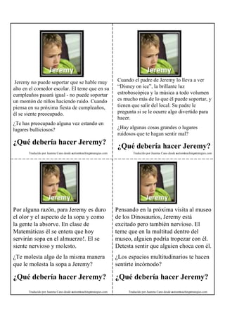 Jeremy no puede soportar que se hable muy                            Cuando el padre de Jeremy lo lleva a ver
alto en el comedor escolar. El teme que en su                         “Disney on ice”, la brillante luz
cumpleaños pasará igual - no puede soportar                           estroboscópica y la música a todo volumen
un montón de niños haciendo ruido. Cuando                             es mucho más de lo que él puede soportar, y
piensa en su próxima fiesta de cumpleaños,                            tienen que salir del local. Su padre le
él se siente preocupado.                                              pregunta si se le ocurre algo divertido para
                                                                      hacer.
¿Te has preocupado alguna vez estando en
lugares bulliciosos?                                                  ¿Hay algunas cosas grandes o lugares
                                                                      ruidosos que te hagan sentir mal?
¿Qué debería hacer Jeremy?
                                                                      ¿Qué debería hacer Jeremy?
       Traducido por Juanma Cano desde autismteachingstrategies.com           Traducido por Juanma Cano desde autismteachingstrategies.com




Por alguna razón, para Jeremy es duro                                 Pensando en la próxima visita al museo
el olor y el aspecto de la sopa y como                                de los Dinosaurios, Jeremy está
la gente la absorve. En clase de                                      excitado pero también nervioso. El
Matemáticas él se entera que hoy                                      teme que en la multitud dentro del
servirán sopa en el almuerzo!. El se                                  museo, alguien podría tropezar con él.
siente nervioso y molesto.                                            Detesta sentir que alguien choca con él.
¿Te molesta algo de la misma manera                                   ¿Los espacios multitudinarios te hacen
que le molesta la sopa a Jeremy?                                      sentirte incómodo?

¿Qué debería hacer Jeremy?                                            ¿Qué debería hacer Jeremy?
       Traducido por Juanma Cano desde autismteachingstrategies.com        Traducido por Juanma Cano desde autismteachingstrategies.com
 