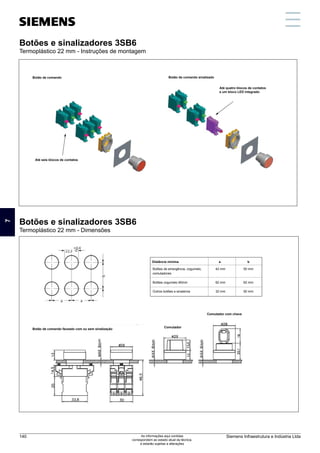 Botões e sinalizadores 3SB6
Termoplástico 22 mm - Instruções de montagem
Botões e sinalizadores 3SB6
Termoplástico 22 mm - Dimensões
a
Botões de emergência, cogumelo,
comutadores
Botões cogumelo 60mm
Outros botões e sinaleiros
50 mm
62 mm
50 mm
Distância mínima b
42 mm
62 mm
32 mm
Botão de comando
Comutador
Botão de comando faceado com ou sem sinalização
Comutador com chave
Até seis blocos de contatos
Botão de comando sinalizado
Até quatro blocos de contatos
e um bloco LED integrado
Botões e sinalizadores 3SB6
Termoplástico 22 mm - Instruções de montagem
Botões e sinalizadores 3SB6
Termoplástico 22 mm - Dimensões
Botões e sinalizadores 3SB6
Termoplástico 22 mm - Instruções de montagem
Botões e sinalizadores 3SB6
Termoplástico 22 mm - Dimensões
Botão de comando sinalizado
a
Botões de emergência, cogumelo,
comutadores
Botões cogumelo 60mm
Outros botões e sinaleiros
50 mm
62 mm
50 mm
Distância mínima b
42 mm
62 mm
32 mm
Botão de comando
Comutador
Botão de comando faceado com ou sem sinalização
Comutador com chave
7
Siemens Infraestrutura e Indústria Ltda
140 As informações aqui contidas
correspondem ao estado atual da técnica,
e estarão sujeitas a alterações
 