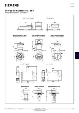 Botões e sinalizadores 3SB6
Termoplástico 22 mm - Dimensões
Botão de comando duplo
Botão de emergência ø 40mm
mecanismo girar para destravar
Bloco LED integrado
Botão monobloco Sinaleiro monobloco Sinaleiro monobloco (220V)
Bloco de contato
Botão de emergência ø 40mm
mecanismo chave para destravar
Botão de emergência ø 40mm
mecanismo puxar para destravar
Botão cogumelo
7
Siemens Infraestrutura e Indústria Ltda 141
As informações aqui contidas
correspondem ao estado atual da técnica,
e estarão sujeitas a alterações
 