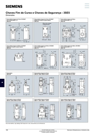 Chaves de Fim de Curso e Chaves de Segurança - 3SE5
Dimensões
Caixa plástica largura de 31mm, EN 50047
Com conexão M20 x 1,5
3SE5 232
Para mais detalhes, veja catálogo 3SE5 disponível no site: www.siemens.com.br/fimdecurso
Caixa plástica largura de 31mm, EN 50047
Detalhe da furação na parte traseira
3SE5 232
Caixa plástica largura de 50mm,
Com conexão M20 x 1,5
3SE5 242
Caixa plástica largura de 50mm,
3SE5 24.-.QV40, 3SE5 24.-RV40
Caixa metálica largura de 40mm,
3SE5 11.-.QV10, 3SE5 11.-.RV10
Caixa metálica largura de 56mm,
3SE5 12.-.QV10, 3SE5 12.-.RV10
Caixa plástica largura de 50mm, EN 50047
Detalhe da furação na parte traseira
3SE5 242
Caixa metálica largura de 40mm, EN 50041
Com conexão M20 x 1,5
3SE5 112
Caixa metálica largura de 56mm, EN 50041
Com conexão M20 x 1,5
3SE5 122
Caixa aberta
3SE5 250
Caixa plástica largura de 31mm,
3SE5 23.-.QV40, 3SE5 23.-RV40
Caixa plástica largura de 50mm,
3SE5 24.-.QV40, 3SE5 24.-RV40
4
68
20
22
0
33
15
13
7,7
31 M20x1,5
Ø4,3
NSC0_00751
12,5
Ø7
12,5
53
13
7,7
4,4
50
20
33
15
18,5
4
22
0
42
5,5
40
Ø4,3 Ø7
M20x1,5
NSC0_00752
30
2
Ø5,3
NSC0_00753a
16,3
M20x1,5
15,3
30
37,3
40,5
0
60
7,7
12,5
78
Ø7
40
0
78
M20x1,5
NSC0_00754
56
6
13,5
7,7
37,8
15,3
5,5
20
16,3
Ø7
Ø5,4
Chaves Fim de Curso e Chaves de Segurança - 3SE5
Dimensões
9
Siemens Infraestrutura e Indústria Ltda
166 As informações aqui contidas
correspondem ao estado atual da técnica,
e estarão sujeitas a alterações
 