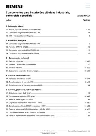 Componentes para instalações elétricas industriais,
comerciais e prediais
Índice Páginas
versão: MAI/21
1. Automação básica
1.1. Módulo lógico de comando e controle LOGO! ................................................................................	 5 a 6
1.2. Controlador programável SIMATIC S7-1200 ...................................................................................	 7 a 8
1.3. IHM – Interface Homem Máquina ................................................................................................... 8
2. Automação avançada
2.1. Controlador programável SIMATIC S7-1500.................................................................................... 9
2.2. Remotas SIMATIC ET 200............................................................................................................... 10
2.3. Controlador programável SIMATIC S7-300...................................................................................... 11
2.4. Controlador programável SIMATIC S7-400...................................................................................... 12
3 – Comunicação Industrial
3.1. Switches industriais..........................................................................................................................	 13 a 20
3.2. Firewalls - Roteadores - Analisadores.............................................................................................. 20
3.3. Wireless industrial............................................................................................................................	 21 e 22
3.4. Cabeamento para redes de comunicação.......................................................................................	 23 a 39
4. Fontes e transformadores
4.1. Fontes de alimentação SITOP.........................................................................................................	 40 a 41
4.2. Transformadores de corrente 4NC...................................................................................................	 42 a 43
4.3. Transformadores de comando e potencial 4AM............................................................................... 44
5. Manobra, proteção e partida de Motores
5.1. Disjuntores-motor - 3VS Smart........................................................................................................ 45
5.2. Contatores de potência - 3TS Smart................................................................................................	 46 a 47
5.3. Relés de sobrecarga - 3US Smart .................................................................................................. 48
5.4. Disjuntores-motor SIRIUS Innovations - 3RV2.................................................................................	 49 a 50
5.5. Contatores de potência SIRIUS Innovations - 3RT2........................................................................	 51 a 53
5.6. Relés de sobrecarga SIRIUS Innovations - 3RU2 e 3RB2..............................................................	 54 a 55
5.7. Contatores auxiliares 3RH21 - SIRIUS Innovations......................................................................... 56
5.8. Relés de monitoramento de corrente SIRIUS Innovations - 3RR2.................................................. 57
5
11
3
9
7
13
2
6
12
4
10
8
14
Siemens Infraestrutura e Indústria Ltda
2 As informações aqui contidas
correspondem ao estado atual da técnica,
e estarão sujeitas a alterações
 