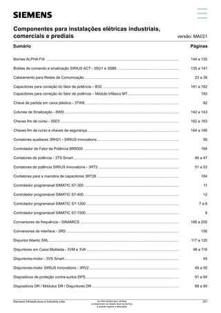 Componentes para instalações elétricas industriais,
comerciais e prediais
Sumário
Bornes ALPHA FIX .................................................................................................................................	 144 a 155
Botões de comando e sinalização SIRIUS ACT - 3SU1 e 3SB6.............................................................	 135 a 141
Cabeamento para Redes de Comunicação............................................................................................	 23 a 39
Capacitores para correção do fator de potência – B32...........................................................................	 181 a 182
Capacitores para correção do fator de potência – Módulo trifásico MT..................................................	183
Chave de partida em caixa plástica - 3TW8............................................................................................	82
Colunas de Sinalização - 8WD................................................................................................................	 142 a 143
Chaves fim de curso - 3SE5 ...................................................................................................................	 162 a 163
Chaves fim de curso e chaves de segurança.........................................................................................	 164 a 166
Contatores auxiliares 3RH21 - SIRIUS Innovations................................................................................	56
Controlador de Fator de Potência BR6000.............................................................................................	184
Contatores de potência - 3TS Smart.......................................................................................................	 46 a 47
Contatores de potência SIRIUS Innovations - 3RT2...............................................................................	 51 a 53
Contatores para a manobra de capacitores 3RT26 ...............................................................................	184
Controlador programável SIMATIC S7-300.............................................................................................	11
Controlador programável SIMATIC S7-400.............................................................................................	12
Controlador programável SIMATIC S7-1200 ..........................................................................................	 7 a 8
Controlador programável SIMATIC S7-1500...........................................................................................	9
Conversores de frequência - SINAMICS ................................................................................................	 188 a 200
Conversores de interface - 3RS..............................................................................................................	156
Disjuntor Aberto 3WL...............................................................................................................................	 117 a 120
Disjuntores em Caixa Moldada - 3VM e 3VA ..........................................................................................	 98 a 116
Disjuntores-motor - 3VS Smart...............................................................................................................	45
Disjuntores-motor SIRIUS Innovations - 3RV2........................................................................................	 49 a 50
Dispositivos de proteção contra-surtos DPS...........................................................................................	 91 a 94
Dispositivos DR / Módulos DR / Disjuntores DR.....................................................................................	 89 a 90
Páginas
versão: MAI/21
Siemens Infraestrutura e Indústria Ltda 201
As informações aqui contidas
correspondem ao estado atual da técnica,
e estarão sujeitas a alterações
 