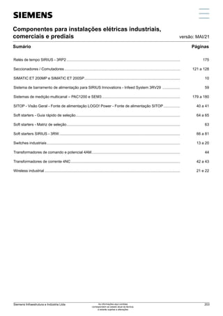 Páginas
versão: MAI/21
Componentes para instalações elétricas industriais,
comerciais e prediais
Sumário
Relés de tempo SIRIUS - 3RP2..............................................................................................................	175
Seccionadores / Comutadores................................................................................................................	 121 a 128
SIMATIC ET 200MP e SIMATIC ET 200SP.............................................................................................	10
Sistema de barramento de alimentação para SIRIUS Innovations - Infeed System 3RV29 ..................	59
Sistemas de medição multicanal – PAC1200 e SEM3............................................................................	 179 a 180
SITOP - Visão Geral - Fonte de alimentação LOGO! Power - Fonte de alimentação SITOP.................	 40 a 41
Soft starters - Guia rápido de seleção.....................................................................................................	 64 a 65
Soft starters - Matriz de seleção..............................................................................................................	63
Soft starters SIRIUS - 3RW.....................................................................................................................	 66 a 81
Switches industriais.................................................................................................................................	 13 a 20
Transformadores de comando e potencial 4AM...................................................................................... 	 44
Transformadores de corrente 4NC..........................................................................................................	 42 a 43
Wireless industrial...................................................................................................................................	 21 e 22
Siemens Infraestrutura e Indústria Ltda 203
As informações aqui contidas
correspondem ao estado atual da técnica,
e estarão sujeitas a alterações
 