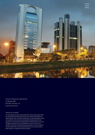 Siemens Infraestrutura e Indústria Ltda.
Av. Mutinga, 3800
05110-902 - São Paulo - SP
www.siemens.com.br
Impresso em maio/2021
As informações presentes nesta publicação contêm apenas descrições
ou características de desempenho que nem sempre coincidirão com
determinados casos concretos de aplicação, ou elas ainda podem variar
em função de uma eventual continuação do desenvolvimento dos
produtos. As características de desempenho somente terão um vínculo
obrigatório quando existir uma adesão por escrito nos termos de
contrato. Todas denominações de produto podem ser marcas registra-
das da Siemens AG ou de fornecedores desta, cujo uso por terceiros
pode implicar na violação de direitos autorais.
 