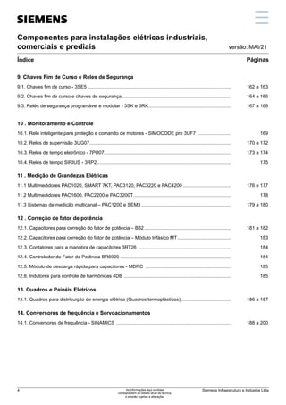 Componentes para instalações elétricas industriais,
comerciais e prediais
Índice Páginas
versão: MAI/21
9. Chaves Fim de Curso e Reles de Segurança
9.1. Chaves fim de curso - 3SE5 ............................................................................................................	 162 a 163
9.2. Chaves fim de curso e chaves de segurança..................................................................................	 164 a 166
9.3. Relés de segurança programável e modular - 3SK e 3RK..............................................................	 167 a 168
10 . Monitoramento e Controle
10.1. Relé inteligente para proteção e comando de motores - SIMOCODE pro 3UF7 ..........................	 169
10.2. Relés de supervisão 3UG07..........................................................................................................	 170 a 172
10.3. Relés de tempo eletrônico - 7PU07...............................................................................................	 173 a 174
10.4. Relés de tempo SIRIUS - 3RP2.....................................................................................................	 175
11 . Medição de Grandezas Elétricas
11.1 Multimedidores PAC1020, SMART 7KT, PAC3120, PAC3220 e PAC4200.....................................	 176 e 177
11.2 Multimedidores PAC1600, PAC2200 e PAC3200T..........................................................................	 178
11.3 Sistemas de medição multicanal – PAC1200 e SEM3....................................................................	 179 a 180
12 . Correção de fator de potência
12.1. Capacitores para correção do fator de potência – B32..................................................................	 181 a 182
12.2. Capacitores para correção do fator de potência – Módulo trifásico MT......................................... 183
12.3. Contatores para a manobra de capacitores 3RT26 ...................................................................... 184
12.4. Controlador de Fator de Potência BR6000.................................................................................... 184
12.5. Módulo de descarga rápida para capacitores - MDRC ................................................................. 185
12.6. Indutores para controle de harmônicas 4DB ................................................................................. 185
13. Quadros e Painéis Elétricos
13.1. Quadros para distribuição de energia elétrica (Quadros termoplásticos)......................................	 186 a 187
14. Conversores de frequência e Servoacionamentos
14.1. Conversores de frequência - SINAMICS .......................................................................................	 188 a 200
Siemens Infraestrutura e Indústria Ltda
4 As informações aqui contidas
correspondem ao estado atual da técnica,
e estarão sujeitas a alterações
 