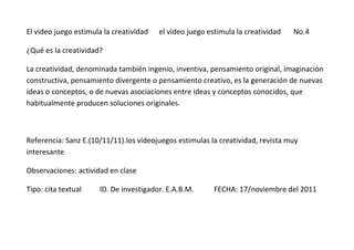 El video juego estimula la creatividad   el video juego estimula la creatividad   No.4

¿Qué es la creatividad?

La creatividad, denominada también ingenio, inventiva, pensamiento original, imaginación
constructiva, pensamiento divergente o pensamiento creativo, es la generación de nuevas
ideas o conceptos, o de nuevas asociaciones entre ideas y conceptos conocidos, que
habitualmente producen soluciones originales.



Referencia: Sanz E.(10/11/11).los videojuegos estimulas la creatividad, revista muy
interesante

Observaciones: actividad en clase

Tipo: cita textual    ID. De investigador. E.A.B.M.       FECHA: 17/noviembre del 2011
 