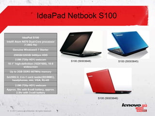 IdeaPad Netbook S100

                    IdeaPad S100
    Intel® Atom N570 Dual-Core processor
                 (1.66G Hz)
         Genuine Windows® 7 Starter

          250GB/320GB 5400pm HDD
            2.0M (720p HD1) webcam
                                                        S100 (59303648)                     S100 (59303645)
     10.1’’ high-definition (1024*600), 16:9
                  widescreen
      Up to 2GB DDR3 667MHz memory

    3xUSB2.0, 2-in-1 card reader(SD/MMC),
       headphones, mic, VGA, RJ-45

            2.0M (720p HD1) webcam
    Approx. 5hr with 6-cell battery, approx.
           2.5hr with 3-cell battery

                                                                          S100 (59303646)



1    © 2011 Lenovo Confidential. All rights reserved.
 
