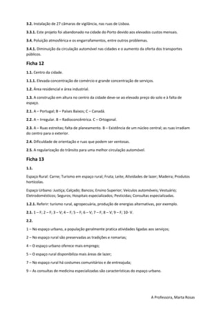 A Professora, Marta Rosas
3.2. Instalação de 27 câmaras de vigilância, nas ruas de Lisboa.
3.3.1. Este projeto foi abandonado na cidade do Porto devido aos elevados custos mensais.
3.4. Poluição atmosférica e os engarrafamentos, entre outros problemas.
3.4.1. Diminuição da circulação automóvel nas cidades e o aumento da oferta dos transportes
públicos.
Ficha 12
1.1. Centro da cidade.
1.1.1. Elevada concentração de comércio e grande concentração de serviços.
1.2. Área residencial e área industrial.
1.3. A construção em altura no centro da cidade deve-se ao elevado preço do solo e à falta de
espaço.
2.1. A – Portugal; B – Países Baixos; C – Canadá.
2.2. A – Irregular. B – Radioconcêntrica. C – Ortogonal.
2.3. A – Ruas estreitas; falta de planeamento. B – Existência de um núcleo central; as ruas irradiam
do centro para o exterior.
2.4. Dificuldade de orientação e ruas que podem ser ventosas.
2.5. A regularização do trânsito para uma melhor circulação automóvel.
Ficha 13
1.1.
Espaço Rural: Carne; Turismo em espaço rural; Fruta; Leite; Atividades de lazer; Madeira; Produtos
hortícolas.
Espaço Urbano: Justiça; Calçado; Bancos; Ensino Superior; Veículos automóveis; Vestuário;
Eletrodomésticos; Seguros; Hospitais especializados; Pesticidas; Consultas especializadas.
1.2.1. Referir: turismo rural, agropecuária, produção de energias alternativas, por exemplo.
2.1. 1 – F; 2 – F; 3 – V; 4 – F; 5 – F; 6 – V; 7 – F; 8 – V; 9 – F; 10- V.
2.2.
1 – No espaço urbano, a população geralmente pratica atividades ligadas aos serviços;
2 – No espaço rural são preservadas as tradições e romarias;
4 – O espaço urbano oferece mais emprego;
5 – O espaço rural disponibiliza mais áreas de lazer;
7 – No espaço rural há costumes comunitários e de entreajuda;
9 – As consultas de medicina especializadas são características do espaço urbano.
 