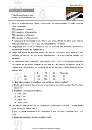 SICRSICRSIC
Ficha de Trabalho
Matemática 12ºano
Probabilidade Condicionada
Acontecimentos independentes
COLÉGIO DA RAINHA SANTA ISABEL, COIMBRA
11. Segundo as estatísticas da Suécia, a distribuição dos recém-nascidos por sexo e cor dos
olhos é a seguinte:
17% rapazes de olhos azuis
34% rapazes de olhos castanhos
10% raparigas de olhos azuis
39% raparigas de olhos castanhos
A Francisca foi à maternidade visitar o filho de uma amiga. O bebé tem olhos azuis, mas não
conseguiu saber de que sexo é. Qual é a probabilidade de ser rapaz?
12. Lançaram-se dois dados e verificou-se que os números são diferentes. Determine a
probabilidade da soma dos números ser 5.
13. Lanço uma moeda; se sair cara, extraio uma bola da urna com 4 bolas brancas e uma
vermelha. Se não sair cara, não extraio bola nenhuma. Qual a probablilidade de obter bola
vermelha?
14. Na freguesia de Santo Estevão há 3 partidos políticos: P1, P2 e P3. Efectuou-se um referendo
para decidir se se deveria proceder ou não este ano ao restauro da igreja da terra. Os
resultados em percentagem, em função do partido em que cada cidadão votou nas últimas
eleições são:
P1 P2 P3 Abstenção
Sim 40% 8% 3% 4%
Não 24% 15% 4% 2%
a. Qual a percentagem de votação de cada partido nas últimas eleições?
b. Qual é a probabilidade de que tomada uma pessoa ao acaso, tenha votado “Não” no último
referendo?
c. Calcule as seguintes probabilidades:
1. p(P1 | Não)
2. p(P3 | Sim)
3. p(Não | P1)
4. p(Sim | Abst)
15. Lança-se um dado perfeito. Se sair número par, tira-se uma bola da urna 1; se sair número
impar tira-se uma bola da urna 2.
A urna 1 contém 4 bolas brancas e 2 bolas pretas. A urna 2 contém 5 bolas brancas e 1 bola
preta.
a. Qual é a probabilidade de obter uma bola preta?
 