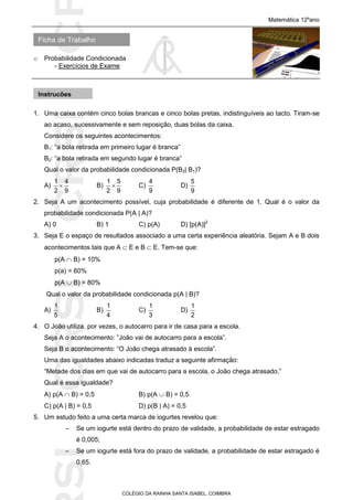 SICRSICRSIC
Ficha de Trabalho
Matemática 12ºano
o Probabilidade Condicionada
- Exercícios de Exame
COLÉGIO DA RAINHA SANTA ISABEL, COIMBRA
1. Uma caixa contém cinco bolas brancas e cinco bolas pretas, indistinguíveis ao tacto. Tiram-se
ao acaso, sucessivamente e sem reposição, duas bolas da caixa.
Considere os seguintes acontecimentos:
B1: “a bola retirada em primeiro lugar é branca”
B2: “a bola retirada em segundo lugar é branca”
Qual o valor da probabilidade condicionada P(B2| B1)?
A)
9
4
2
1
 B)
9
5
2
1
 C)
9
4
D)
9
5
2. Seja A um acontecimento possível, cuja probabilidade é diferente de 1. Qual é o valor da
probabilidade condicionada P(A | A)?
A) 0 B) 1 C) p(A) D) [p(A)]2
3. Seja E o espaço de resultados associado a uma certa experiência aleatória. Sejam A e B dois
acontecimentos tais que A  E e B  E. Tem-se que:
p(A  B) = 10%
p(a) = 60%
p(A  B) = 80%
Qual o valor da probabilidade condicionada p(A | B)?
A)
5
1
B)
4
1
C)
3
1
D)
2
1
4. O João utiliza, por vezes, o autocarro para ir de casa para a escola.
Seja A o acontecimento: ”João vai de autocarro para a escola”.
Seja B o acontecimento: “O João chega atrasado à escola”.
Uma das igualdades abaixo indicadas traduz a seguinte afirmação:
“Metade dos dias em que vai de autocarro para a escola, o João chega atrasado.”
Qual é essa igualdade?
A) p(A  B) = 0,5 B) p(A  B) = 0,5
C) p(A | B) = 0,5 D) p(B | A) = 0,5
5. Um estudo feito a uma certa marca de iogurtes revelou que:
– Se um iogurte está dentro do prazo de validade, a probabilidade de estar estragado
é 0,005;
– Se um iogurte está fora do prazo de validade, a probabilidade de estar estragado é
0,65.
Instruções
 