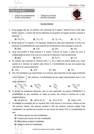 SICRSICRSIC
Ficha de Trabalho
Matemática A - 12ºano
o Cálculo de probabilidades o Triângulo de Pascal
o Análise combinatória o Binómio de Newton
COLÉGIO DA RAINHA SANTA ISABEL, COIMBRA
Escolha Múltipla
1. Cinco amigos vão dar um passeio num automóvel de 5 lugares. Sabendo que só três deles
podem conduzir, o número de formas diferentes de ocuparem os lugares durante o passeio é
dado por:
A) 2
4
1
3
AA  B) 1
3
4
5
CC  C) 4
4
1
3
AC  D) 4
4
1
3
CC 
2. Numa turma há 10 rapazes e 15 raparigas. Sorteiam-se dois para representar a turma num
concurso. A probabilidade de o par sorteado ser constituído por duas raparigas é cerca de:
A) 33% B) 13% C) 35% D) 15%
3. Uma urna contém 6 bolas brancas e 4 pretas. Tiram-se ao acaso, 3 bolas da urna. A
probabilidade de serem 2 de uma cor e outra de cor diferente, é aproximadamente:
A) 80% B) 45.7% C) 75.1% D) 71%
4. No totoloto são sorteados 6 números entre 1 e 49 e obtém-se prémio desde que, numa
aposta de 6 números se acertem pelo menos 3. A probabilidade de que uma aposta seja
premiado é de, aproximadamente:
A) 44% B) 87% C) 98% D) 2%
5. Dos 100 candidatos que responderam a um anúncio para preencher as três vagas existentes
numa empresa,
4
1
são mulheres. A probabilidade de que sejam seleccionadas duas ( e só
duas) mulheres é:
A)
3
100
2
75
3
100
C
CC 
B)
3
100
2
25
C
C75
C)
3
100
2
25
C
C
D)
3
100
2
25
C
75C 
6. O número de anagramas diferentes, com ou sem significado, da palavra PARABOLA e a
probabilidade de que, escolhido um deles ao acaso, ele comece e termine em A são,
respectivamente:
A) 720 e 64,3% B) 4320 e 32,1% C) 720 e 10,7% D) 4320 e 1,8%
7. Ao analisar os resultados de um inquérito feito a 500 alunos e uma escola, verificou-se que
160 praticam futebol, 120 praticam andebol e 250 não praticam nenhuma destas duas
modalidades. Ao escolher-se ao acaso um dos alunos da escola, 44% é a probabilidade de
que:
A) Pratique apenas uma das modalidades
B) Pratique pelo menos uma das modalidades
C) Não pratique qualquer modalidade
D) Pratique ambas as modalidades
 