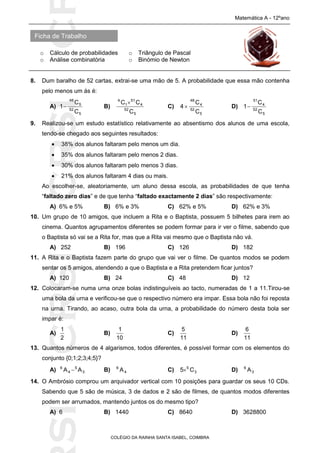 SICRSICRSIC
Ficha de Trabalho
Matemática A - 12ºano
o Cálculo de probabilidades o Triângulo de Pascal
o Análise combinatória o Binómio de Newton
COLÉGIO DA RAINHA SANTA ISABEL, COIMBRA
8. Dum baralho de 52 cartas, extrai-se uma mão de 5. A probabilidade que essa mão contenha
pelo menos um ás é:
A)
5
52
5
48
C
C
1 B)
5
52
4
51
1
4
C
CC 
C)
5
52
4
48
C
C
4  D)
5
52
4
51
C
C
1
9. Realizou-se um estudo estatístico relativamente ao absentismo dos alunos de uma escola,
tendo-se chegado aos seguintes resultados:
 38% dos alunos faltaram pelo menos um dia.
 35% dos alunos faltaram pelo menos 2 dias.
 30% dos alunos faltaram pelo menos 3 dias.
 21% dos alunos faltaram 4 dias ou mais.
Ao escolher-se, aleatoriamente, um aluno dessa escola, as probabilidades de que tenha
“faltado zero dias” e de que tenha “faltado exactamente 2 dias” são respectivamente:
A) 6% e 5% B) 6% e 3% C) 62% e 5% D) 62% e 3%
10. Um grupo de 10 amigos, que incluem a Rita e o Baptista, possuem 5 bilhetes para irem ao
cinema. Quantos agrupamentos diferentes se podem formar para ir ver o filme, sabendo que
o Baptista só vai se a Rita for, mas que a Rita vai mesmo que o Baptista não vá.
A) 252 B) 196 C) 126 D) 182
11. A Rita e o Baptista fazem parte do grupo que vai ver o filme. De quantos modos se podem
sentar os 5 amigos, atendendo a que o Baptista e a Rita pretendem ficar juntos?
A) 120 B) 24 C) 48 D) 12
12. Colocaram-se numa urna onze bolas indistinguíveis ao tacto, numeradas de 1 a 11.Tirou-se
uma bola da urna e verificou-se que o respectivo número era impar. Essa bola não foi reposta
na urna. Tirando, ao acaso, outra bola da urna, a probabilidade do número desta bola ser
impar é:
A)
2
1
B)
10
1
C)
11
5
D)
11
6
13. Quantos números de 4 algarismos, todos diferentes, é possível formar com os elementos do
conjunto {0;1;2;3;4;5}?
A) 3
5
4
6
AA  B) 4
6
A C) 3
5
C5 D) 3
6
A
14. O Ambrósio comprou um arquivador vertical com 10 posições para guardar os seus 10 CDs.
Sabendo que 5 são de música, 3 de dados e 2 são de filmes, de quantos modos diferentes
podem ser arrumados, mantendo juntos os do mesmo tipo?
A) 6 B) 1440 C) 8640 D) 3628800
 