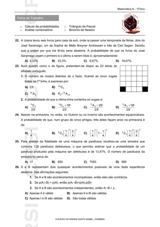 SICRSICRSIC
Ficha de Trabalho
Matemática A - 12ºano
o Cálculo de probabilidades o Triângulo de Pascal
o Análise combinatória o Binómio de Newton
COLÉGIO DA RAINHA SANTA ISABEL, COIMBRA
22. A Joana levou seis livros para casa da avó, onde ia passar uma temporada de férias: dois do
José Saramago, um de Sophia de Mello Breyner Andressen e três de Carl Sagan. Decidiu
que a ordem por que iria lê-los seria aleatória. A probabilidade de que os livros do José
Saramago sejam o primeiro e o último a serem lidos é, aproximadamente:
A) 3,33% B) 33,3% C) 6,67% D) 16,67%
23. Num quadro como o da figura, pretendem-se dispor as 23 letras do
alfabeto português.
1. O número de modos distintos de o fazer, ficando as cinco vogais
todas na 1ª linha, é expresso por:
A) 23! B) 5
23
C
C) 5
23
A D) 18
18
5 AP 
2. A probabilidade de que a última linha contenha só vogais é:
A)
!23
C3
5
B)
!23
!18C3
5

C)
!23
!20A3
5

D)
!23
!18A3
5

24. Nascer na primavera, no verão, no Outono ou no inverno são acontecimentos equiprováveis.
A probabilidade de que, num grupo de cinco amigos, três deles façam anos na primavera é
de:
A)
4
1
B)
23
2
5
4
3
4
1
C 











C)
23
4
1
1
4
1












D)
32
3
5
4
3
4
1
C 











25. Para análise da fidelidade de uma máquina de parafusos recolheu-se uma amostra que
continha 128 parafusos defeituosos, o que permitiu estimar que a probabilidade de um
parafuso produzido pela máquina ser defeituoso é de 13,47%. O número de parafusos da
amostra foi cerca de:
A) 17 B) 950 C) 7050 D) 890
26. A e B representam dois quaisquer acontecimentos possíveis de uma dada experiência
aleatória. Das afirmações seguintes:
1. Se A e B são acontecimentos incompatíveis, então eles são contrários.
2. Se p(A | B) = p(A), então p(AB)=p(A).p(B)
3. Se A e B são acontecimentos independentes, então AB   .
A) Apenas II é válida B) Apenas II e III são válidas
C) Apenas I e III são válidas D) São todas válidas
 