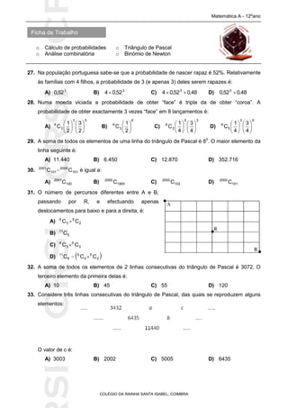 SICRSICRSIC
Ficha de Trabalho
Matemática A - 12ºano
o Cálculo de probabilidades o Triângulo de Pascal
o Análise combinatória o Binómio de Newton
COLÉGIO DA RAINHA SANTA ISABEL, COIMBRA
27. Na população portuguesa sabe-se que a probabilidade de nascer rapaz é 52%. Relativamente
às famílias com 4 filhos, a probabilidade de 3 (e apenas 3) deles serem rapazes é:
A) 3
52,0 B) 3
52,04 C) 48,052,04 3
 D) 48,052,0 3

28. Numa moeda viciada a probabilidade de obter “face” é tripla da de obter “coroa”. A
probabilidade de obter exactamente 3 vezes “face” em 8 lançamentos é:
A)
53
3
8
2
3
2
1
C 











B)
8
3
8
2
1
C 





C)
35
3
8
4
3
4
1
C 











D)
53
5
8
4
3
4
1
C 











29. A soma de todos os elementos de uma linha do triângulo de Pascal é 85
. O maior elemento da
linha seguinte é:
A) 11.440 B) 6.450 C) 12.870 D) 352.716
30. 101
2000
101
2001
CC  é igual a:
A) 100
2001
C B) 1900
2000
C C) 102
2000
C D) 101
2000
C
31. O número de percursos diferentes entre A e B,
passando por R, e efectuando apenas
deslocamentos para baixo e para a direita, é:
A) 2
5
3
6
CC 
B) 5
11
C
C) 3
5
3
6
CC 
D)  2
5
3
6
6
11
CCC 
32. A soma de todos os elementos de 2 linhas consecutivas do triângulo de Pascal é 3072. O
terceiro elemento da primeira delas é:
A) 10 B) 45 C) 55 D) 120
33. Considere três linhas consecutivas do triângulo de Pascal, das quais se reproduzem alguns
elementos:
O valor de c é:
A) 3003 B) 2002 C) 5005 D) 6435
 