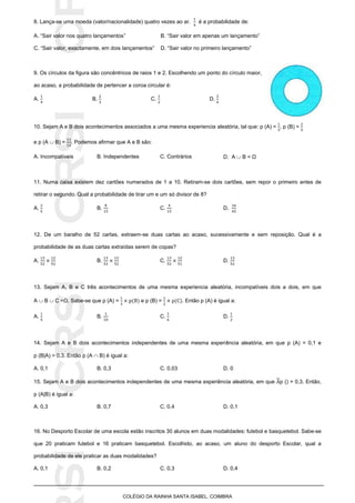 SICRSICRSIC
COLÉGIO DA RAINHA SANTA ISABEL, COIMBRA
8. Lança-se uma moeda (valor/nacionalidade) quatro vezes ao ar. é a probabilidade de:
A. “Sair valor nos quatro lançamentos” B. “Sair valor em apenas um lançamento”
C. “Sair valor, exactamente, em dois lançamentos” D. “Sair valor no primeiro lançamento”
9. Os círculos da figura são concêntricos de raios 1 e 2. Escolhendo um ponto do círculo maior,
ao acaso, a probabilidade de pertencer a coroa circular é:
A. B. C. D.
10. Sejam A e B dois acontecimentos associados a uma mesma experiencia aleatória, tal que: p (A) = , p (B) =
e p (A  B) = . Podemos afirmar que A e B são:
A. Incompatíveis B. Independentes C. Contrários D. A  B = Ω
11. Numa caixa existem dez cartões numerados de 1 a 10. Retiram-se dois cartões, sem repor o primeiro antes de
retirar o segundo. Qual a probabilidade de tirar um e um só divisor de 8?
A. B. C. D.
12. De um baralho de 52 cartas, extraem-se duas cartas ao acaso, sucessivamente e sem reposição. Qual é a
probabilidade de as duas cartas extraídas serem de copas?
A. B. C. D.
13. Sejam A, B e C três acontecimentos de uma mesma experiencia aleatória, incompatíveis dois a dois, em que
A  B  C =Ω. Sabe-se que p (A) = e p (B) = . Então p (A) é igual a:
A. B. C. D.
14. Sejam A e B dois acontecimentos independentes de uma mesma experiência aleatória, em que p (A) = 0,1 e
p (B|A) = 0,3. Então p (A  B) é igual a:
A. 0,1 B. 0,3 C. 0,03 D. 0
15. Sejam A e B dois acontecimentos independentes de uma mesma experiência aleatória, em que p () = 0,3. Então,
p (A|B) é igual a:
A. 0,3 B. 0,7 C. 0,4 D. 0,1
16. No Desporto Escolar de uma escola estão inscritos 30 alunos em duas modalidades: futebol e basquetebol. Sabe-se
que 20 praticam futebol e 16 praticam basquetebol. Escolhido, ao acaso, um aluno do desporto Escolar, qual a
probabilidade de ele praticar as duas modalidades?
A. 0,1 B. 0,2 C. 0,3 D. 0,4
 