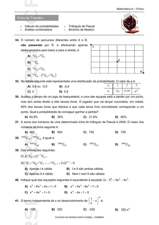 SICRSICRSIC
Ficha de Trabalho
Matemática A - 12ºano
o Cálculo de probabilidades o Triângulo de Pascal
o Análise combinatória o Binómio de Newton
COLÉGIO DA RAINHA SANTA ISABEL, COIMBRA
34. O número de percursos diferentes entre A e B,
não passando por R, e efectuando apenas
deslocamentos para baixo e para a direita, é:
A) 2
5
3
6
CC 
B) 5
11
C
C) 3
5
3
6
CC 
D)  2
5
3
6
6
11
CCC 
35. Na tabela seguinte está representada uma distribuição de probabilidade. O valor de a é:
A) 0,8 ou -0,9 B) -0,9
C) 0 D) 0,8
36. Acabou o tempo de um jogo de basquetebol, e uma das equipas está a perder por um ponto,
mas tem ainda direito a três lances livres. O jogador que vai lançar concretiza, em média,
60% dos lances livres que efectua e que cada lance livre concretizado corresponde a um
ponto. Qual a probabilidade de conseguir ganhar a partida?
A) 64,8% B) 36% C) 21,6% D) 60%
37. A soma dos números de uma determinada linha do triângulo de Pascal é 2048. O maior dos
números da linha seguinte é:
A) 462 B) 924 C) 792 D) 729
38. 50
1999
51
2000
CC  é igual a:
A) 50
2000
C B) 51
1999
C C) 51
2000
C D) 50
1999
C
39. Das afirmações seguintes:
(I) 1p
1n
p
n
C.nC.p 


(II) )12.(2C...CCC 1n
1n
n
3
n
2
n
1
n
 

A) Apenas I é válida B) I e II são ambas válidas
C) Apenas II é válida D) Nem I nem II são válidas
40. Indique qual das equações seguintes é equivalente à equação   324
x4x61x  .
A) 01x4x8x 34
 B) 01x6x4x 234

C) 01x4x 24
 D) 01x4x4

41. O termo independente de x no desenvolvimento de
10
x
x
1






 é:
A) -126 B) 252 C) -252 D) 5
x.252
 