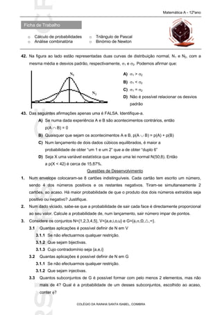 SICRSICRSIC
Ficha de Trabalho
Matemática A - 12ºano
o Cálculo de probabilidades o Triângulo de Pascal
o Análise combinatória o Binómio de Newton
COLÉGIO DA RAINHA SANTA ISABEL, COIMBRA
42. Na figura ao lado estão representadas duas curvas de distribuição normal, N1 e N2, com a
mesma média e desvios padrão, respectivamente, 1 e 2. Podemos afirmar que:
43. Das seguintes afirmações apenas uma é FALSA. Identifique-a.
A) Se numa dada experiência A e B são acontecimentos contrários, então
p(A  B) = 0
B) Quaisquer que sejam os acontecimentos A e B, p(A  B) = p(A) + p(B)
C) Num lançamento de dois dados cúbicos equilibrados, é maior a
probabilidade de obter “um 1 e um 2” que a de obter “duplo 6”
D) Seja X uma variável estatística que segue uma lei normal N(50;8). Então
a p(X < 42) é cerca de 15,87%.
Questões de Desenvolvimento
1. Num envelope colocaram-se 8 cartões indistinguíveis. Cada cartão tem escrito um número,
sendo 4 dos números positivos e os restantes negativos. Tiram-se simultaneamente 2
cartões, ao acaso. Há maior probabilidade de que o produto dos dois números extraídos seja
positivo ou negativo? Justifique.
2. Num dado viciado, sabe-se que a probabilidade de sair cada face é directamente proporcional
ao seu valor. Calcule a probabilidade de, num lançamento, sair número impar de pontos.
3. Considere os conjuntos N={1,2,3,4,5}, V={a,e,i,o,u} e G={,,Ω,,∞}.
3.1 Quantas aplicações é possível definir de N em V
3.1.1 Se não efectuarmos qualquer restrição.
3.1.2 Que sejam bijectivas.
3.1.3 Cujo contradomínio seja {a,e,i}
3.2 Quantas aplicações é possível definir de N em G
3.1.1 Se não efectuarmos qualquer restrição.
3.1.2 Que sejam injectivas.
3.3 Quantos subconjuntos de G é possível formar com pelo menos 2 elementos, mas não
mais de 4? Qual é a probabilidade de um desses subconjuntos, escolhido ao acaso,
conter ?
A) 1 > 2
B) 1 < 2
C) 1 = 2
D) Não é possível relacionar os desvios
padrão
 