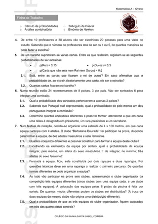 SICRSICRSIC
Ficha de Trabalho
Matemática A - 12ºano
o Cálculo de probabilidades o Triângulo de Pascal
o Análise combinatória o Binómio de Newton
COLÉGIO DA RAINHA SANTA ISABEL, COIMBRA
4. De entre 10 professores e 30 alunos vão ser escolhidas 20 pessoas para uma visita de
estudo. Sabendo que o número de professores terá de ser ou 4 ou 5, de quantas maneiras se
pode fazer a escolha?
5. De um baralho suprimiram-se várias cartas. Entre as que restaram, registam-se as seguintes
probabilidades de ser extraídas:
 p(Rei) = 0,15  p(Ouros) = 0,3
 p(Carta que não seja nem Rei nem Ouros) = 0,6
5.1. Está, entre as cartas que ficaram o rei de ouros? Em caso afirmativo qual a
probabilidade de, ao extrair aleatoriamente uma carta, ele ser o extraído?
5.2. Quantas cartas ficaram no baralho?
6. Numa reunião estão 24 representantes de 8 países, 3 por país. Vão ser sorteados 6 para
integrar uma comissão.
6.1. Qual a probabilidade dos sorteados pertencerem a apenas 2 países?
6.2. Sabendo que Portugal está representado, qual a probabilidade de pelo menos um dos
portugueses integrar a comissão?
6.3. Determine quantas comissões diferentes é possível formar, atendendo a que em cada
uma delas é designado um presidente, um vice-presidente e um secretário.
7. Num festival de natação, decidiu-se organizar uma estafeta de 4 x 100 metros, em que cada
equipa participa com 4 atletas. O clube “Barbatana Dourada” vai participar na prova, dispondo
para formar a equipa, de dez atletas masculinos e sete femininos.
7.1. Quantos conjuntos diferentes é possível constituir para formar a equipa deste clube?
7.2. Escolhendo os elementos da equipa por sorteio, qual a probabilidade da equipa
integrar, pelo menos, um atleta do sexo masculino? E de integrar, no mínimo, três
atletas do sexo feminino?
7.3. Formada a equipa, ficou esta constituída por dois rapazes e duas raparigas. Por
questões técnicas deve ser uma rapariga a realizar o primeiro percurso. De quantas
formas diferentes se pode organizar a equipa?
7.4. Ao todo vão participar na prova seis clubes, apresentando o clube organizador da
competição três equipas diferentes (cinco clubes com uma equipa cada, e um clube
com três equipas). A colocação das equipas pelas 8 pistas da piscina é feita por
sorteio. De quantos modos diferentes podem os clubes ser distribuídos? (A troca de
duas equipas do mesmo clube não origina uma distribuição diferente).
7.5. Qual a probabilidade de que as três equipas do clube organizador, fiquem colocadas
em três das quatro pistas centrais?
 