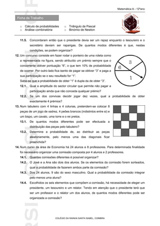 SICRSICRSIC
Ficha de Trabalho
Matemática A - 12ºano
o Cálculo de probabilidades o Triângulo de Pascal
o Análise combinatória o Binómio de Newton
COLÉGIO DA RAINHA SANTA ISABEL, COIMBRA
11.5. Concordaram então que o presidente devia ser um rapaz enquanto o tesoureiro e o
secretário deviam ser raparigas. De quantos modos diferentes é que, nestas
condições, se podem organizar?
12. Um concurso consiste em fazer rodar o ponteiro de uma roleta como
a representada na figura, sendo atribuído um prémio sempre que o
concorrente obtiver pontuação “6”, o que tem 10% de probabilidade
de ocorrer. Por outro lado fica isento de pagar se obtiver “3” e paga a
sua participação se o seu resultado for “1”.
Sabe-se que a probabilidade de obter “1” é dupla da de obter “3”.
12.1. Qual a amplitude do sector circular que permite não pagar a
participação ainda que não conceda qualquer prémio?
12.2. Se um dos convivas decidir jogar dez vezes, qual a probabilidade de obter
exactamente 4 prémios?
13. Num tabuleiro com 4 linhas e 4 colunas, pretendem-se colocar 8
peças de um jogo de xadrez, 4 peões brancos (indistintos entre si) e
um bispo, um cavalo, uma torre e o rei pretos.
13.1. De quantos modos diferentes pode ser efectuada a
distribuição das peças pelo tabuleiro?
13.2. Determine a probabilidade de, ao distribuir as peças
aleatoriamente, pelo menos uma das diagonais ficar
preenchida?
14. Num curso da área de Economia há 24 alunos e 8 professores. Para determinada finalidade
foi necessário organizar uma comissão composta por 4 alunos e 2 professores.
14.1. Quantas comissões diferentes é possível organizar?
14.2. O José e a Ana são dois dos alunos. Se os elementos da comissão forem sorteados,
qual a probabilidade de fazerem ambos parte da comissão?
14.3. Dos 24 alunos, 9 são do sexo masculino. Qual a probabilidade da comissão integrar
pelo menos uma aluna?
14.4. Escolhidos os seis elementos que compõem a comissão, há necessidade de eleger um
presidente, um tesoureiro e um relator. Tendo em atenção que o presidente terá que
ser um professor e o relator um dos alunos, de quantos modos diferentes pode ser
organizada a comissão?
 