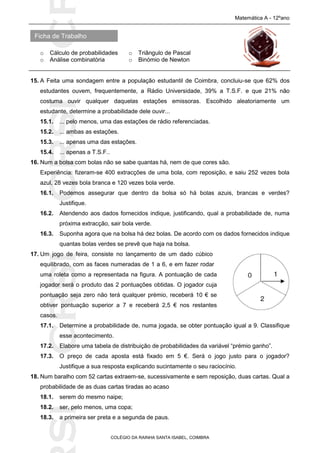 SICRSICRSIC
Ficha de Trabalho
Matemática A - 12ºano
o Cálculo de probabilidades o Triângulo de Pascal
o Análise combinatória o Binómio de Newton
COLÉGIO DA RAINHA SANTA ISABEL, COIMBRA
15. A Feita uma sondagem entre a população estudantil de Coimbra, concluiu-se que 62% dos
estudantes ouvem, frequentemente, a Rádio Universidade, 39% a T.S.F. e que 21% não
costuma ouvir qualquer daquelas estações emissoras. Escolhido aleatoriamente um
estudante, determine a probabilidade dele ouvir...
15.1. ... pelo menos, uma das estações de rádio referenciadas.
15.2. ... ambas as estações.
15.3. ... apenas uma das estações.
15.4. ... apenas a T.S.F..
16. Num a bolsa com bolas não se sabe quantas há, nem de que cores são.
Experiência: fizeram-se 400 extracções de uma bola, com reposição, e saiu 252 vezes bola
azul, 28 vezes bola branca e 120 vezes bola verde.
16.1. Podemos assegurar que dentro da bolsa só há bolas azuis, brancas e verdes?
Justifique.
16.2. Atendendo aos dados fornecidos indique, justificando, qual a probabilidade de, numa
próxima extracção, sair bola verde.
16.3. Suponha agora que na bolsa há dez bolas. De acordo com os dados fornecidos indique
quantas bolas verdes se prevê que haja na bolsa.
17. Um jogo de feira, consiste no lançamento de um dado cúbico
equilibrado, com as faces numeradas de 1 a 6, e em fazer rodar
uma roleta como a representada na figura. A pontuação de cada
jogador será o produto das 2 pontuações obtidas. O jogador cuja
pontuação seja zero não terá qualquer prémio, receberá 10 € se
obtiver pontuação superior a 7 e receberá 2,5 € nos restantes
casos.
17.1. Determine a probabilidade de, numa jogada, se obter pontuação igual a 9. Classifique
esse acontecimento.
17.2. Elabore uma tabela de distribuição de probabilidades da variável “prémio ganho”.
17.3. O preço de cada aposta está fixado em 5 €. Será o jogo justo para o jogador?
Justifique a sua resposta explicando sucintamente o seu raciocínio.
18. Num baralho com 52 cartas extraem-se, sucessivamente e sem reposição, duas cartas. Qual a
probabilidade de as duas cartas tiradas ao acaso
18.1. serem do mesmo naipe;
18.2. ser, pelo menos, uma copa;
18.3. a primeira ser preta e a segunda de paus.
 