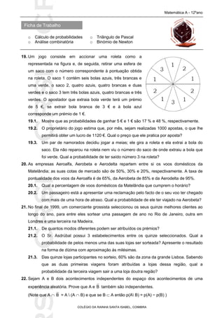 SICRSICRSIC
Ficha de Trabalho
Matemática A - 12ºano
o Cálculo de probabilidades o Triângulo de Pascal
o Análise combinatória o Binómio de Newton
COLÉGIO DA RAINHA SANTA ISABEL, COIMBRA
19. Um jogo consiste em accionar uma roleta como a
representada na figura e, de seguida, retirar uma esfera de
um saco com o número correspondente à pontuação obtida
na roleta. O saco 1 contém seis bolas azuis, três brancas e
uma verde, o saco 2, quatro azuis, quatro brancas e duas
verdes e o saco 3 tem três bolas azuis, quatro brancas e três
verdes. O apostador que extraia bola verde terá um prémio
de 5 €, se extrair bola branca de 3 € e à bola azul
corresponde um prémio de 1 €.
19.1. Mostre que as probabilidades de ganhar 5 € e 1 € são 17 % e 48 %, respectivamente.
19.2. O proprietário do jogo estima que, por mês, sejam realizadas 1000 apostas, o que lhe
permitirá obter um lucro de 1120 €. Qual o preço que ele pratica por aposta?
19.3. Um par de namorados decidiu jogar a meias; ele gira a roleta e ela extrai a bola do
saco. Ela não reparou na roleta nem viu o número do saco de onde extraiu a bola que
foi verde. Qual a probabilidade de ter saído número 3 na roleta?
20. As empresas Aeroalfa, Aerobeta e Aerodelta repartem entre si os voos domésticos da
Matelândia; as suas cotas de mercado são de 50%, 30% e 20%, respectivamente. A taxa de
pontualidade dos voos da Aeroalfa é de 65%, da Aerobeta de 85% e da Aerodelta de 95%.
20.1. Qual a percentagem de voos domésticos da Matelândia que cumprem o horário?
20.2. Um passageiro está a apresentar uma reclamação pelo facto de o seu voo ter chegado
com mais de uma hora de atraso. Qual a probabilidade de ele ter viajado na Aerobeta?
21. No final de 1999, um comerciante grossista seleccionou os seus quinze melhores clientes ao
longo do ano, para entre eles sortear uma passagem de ano no Rio de Janeiro, outra em
Londres e uma terceira na Madeira.
21.1. De quantos modos diferentes podem ser atribuídos os prémios?
21.2. O Sr. Asdrúbal possui 3 estabelecimentos entre os quinze seleccionados. Qual a
probabilidade de pelos menos uma das suas lojas ser sorteada? Apresente o resultado
na forma de dízima com aproximação às milésimas.
21.3. Das quinze lojas participantes no sorteio, 60% são da zona da grande Lisboa. Sabendo
que as duas primeiras viagens foram atribuídas a lojas dessa região, qual a
probabilidade da terceira viagem sair a uma loja doutra região?
22. Sejam A e B dois acontecimentos independentes do espaço dos acontecimentos de uma
experiência aleatória. Prove que A e B também são independentes.
(Note que A  B = A  (A  B) e que se B  A então p(A B) = p(A) − p(B) )
 