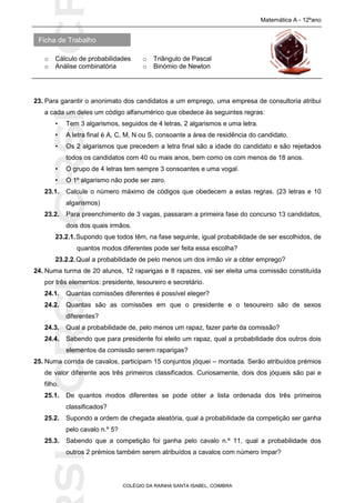 SICRSICRSIC
Ficha de Trabalho
Matemática A - 12ºano
o Cálculo de probabilidades o Triângulo de Pascal
o Análise combinatória o Binómio de Newton
COLÉGIO DA RAINHA SANTA ISABEL, COIMBRA
23. Para garantir o anonimato dos candidatos a um emprego, uma empresa de consultoria atribui
a cada um deles um código alfanumérico que obedece às seguintes regras:
• Tem 3 algarismos, seguidos de 4 letras, 2 algarismos e uma letra.
• A letra final é A, C, M, N ou S, consoante a área de residência do candidato.
• Os 2 algarismos que precedem a letra final são a idade do candidato e são rejeitados
todos os candidatos com 40 ou mais anos, bem como os com menos de 18 anos.
• O grupo de 4 letras tem sempre 3 consoantes e uma vogal.
• O 1º algarismo não pode ser zero.
23.1. Calcule o número máximo de códigos que obedecem a estas regras. (23 letras e 10
algarismos)
23.2. Para preenchimento de 3 vagas, passaram a primeira fase do concurso 13 candidatos,
dois dos quais irmãos.
23.2.1.Supondo que todos têm, na fase seguinte, igual probabilidade de ser escolhidos, de
quantos modos diferentes pode ser feita essa escolha?
23.2.2.Qual a probabilidade de pelo menos um dos irmão vir a obter emprego?
24. Numa turma de 20 alunos, 12 raparigas e 8 rapazes, vai ser eleita uma comissão constituída
por três elementos: presidente, tesoureiro e secretário.
24.1. Quantas comissões diferentes é possível eleger?
24.2. Quantas são as comissões em que o presidente e o tesoureiro são de sexos
diferentes?
24.3. Qual a probabilidade de, pelo menos um rapaz, fazer parte da comissão?
24.4. Sabendo que para presidente foi eleito um rapaz, qual a probabilidade dos outros dois
elementos da comissão serem raparigas?
25. Numa corrida de cavalos, participam 15 conjuntos jóquei – montada. Serão atribuídos prémios
de valor diferente aos três primeiros classificados. Curiosamente, dois dos jóqueis são pai e
filho.
25.1. De quantos modos diferentes se pode obter a lista ordenada dos três primeiros
classificados?
25.2. Supondo a ordem de chegada aleatória, qual a probabilidade da competição ser ganha
pelo cavalo n.º 5?
25.3. Sabendo que a competição foi ganha pelo cavalo n.º 11, qual a probabilidade dos
outros 2 prémios também serem atribuídos a cavalos com número ímpar?
 