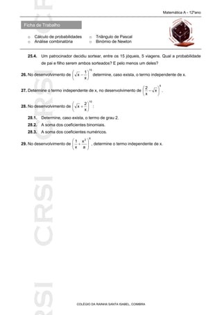 SICRSICRSIC
Ficha de Trabalho
Matemática A - 12ºano
o Cálculo de probabilidades o Triângulo de Pascal
o Análise combinatória o Binómio de Newton
COLÉGIO DA RAINHA SANTA ISABEL, COIMBRA
25.4. Um patrocinador decidiu sortear, entre os 15 jóqueis, 5 viagens. Qual a probabilidade
de pai e filho serem ambos sorteados? E pelo menos um deles?
26. No desenvolvimento de
15
x
1
x 





 determine, caso exista, o termo independente de x.
27. Determine o termo independente de x, no desenvolvimento de
6
x
x
2






 .
28. No desenvolvimento de
10
x
2
x 





 :
28.1. Determine, caso exista, o termo de grau 2.
28.2. A soma dos coeficientes binomiais.
28.3. A soma dos coeficientes numéricos.
29. No desenvolvimento de
6
2
a
x
x
1








 , determine o termo independente de x.
 
