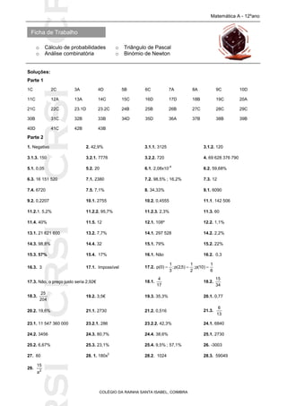 SICRSICRSIC
Ficha de Trabalho
Matemática A - 12ºano
o Cálculo de probabilidades o Triângulo de Pascal
o Análise combinatória o Binómio de Newton
COLÉGIO DA RAINHA SANTA ISABEL, COIMBRA
Soluções:
Parte 1
1C 2C 3A 4D 5B 6C 7A 8A 9C 10D
11C 12A 13A 14C 15C 16D 17D 18B 19C 20A
21C 22C 23.1D 23.2C 24B 25B 26B 27C 28C 29C
30B 31C 32B 33B 34D 35D 36A 37B 38B 39B
40D 41C 42B 43B
Parte 2
1. Negativo 2. 42,9% 3.1.1. 3125 3.1.2. 120
3.1.3. 150 3.2.1. 7776 3.2.2. 720 4. 69 628 376 790
5.1. 0,05 5.2. 20 6.1. 2,08x10
-4
6.2. 59,68%
6.3. 16 151 520 7.1. 2380 7.2. 98,5% ; 16,2% 7.3. 12
7.4. 6720 7.5. 7,1% 8. 34,33% 9.1. 6090
9.2. 0,2207 10.1. 2755 10.2. 0,4555 11.1. 142 506
11.2.1. 5,2% 11.2.2. 95,7% 11.2.3. 2,3% 11.3. 60
11.4. 40% 11.5. 12 12.1. 108º 12.2. 1,1%
13.1. 21 621 600 13.2. 7,7% 14.1. 297 528 14.2. 2,2%
14.3. 98,8% 14.4. 32 15.1. 79% 15.2. 22%
15.3. 57% 15.4. 17% 16.1. Não 16.2. 0,3
16.3. 3 17.1. Impossível 17.2.
6
1
)10(p;
2
1
)5,2(p;
3
1
)0(p 
17.3. Não, o preço justo seria 2,92€ 18.1.
17
4
18.2.
34
15
18.3.
204
25
19.2. 3,5€ 19.3. 35,3% 20.1. 0,77
20.2. 19,6% 21.1. 2730 21.2. 0,516 21.3.
13
6
23.1. 11 547 360 000 23.2.1. 286 23.2.2. 42,3% 24.1. 6840
24.2. 3456 24.3. 80,7% 24.4. 38,6% 25.1. 2730
25.2. 6,67% 25.3. 23,1% 25.4. 9,5% ; 57,1% 26. -3003
27. 60 28. 1. 180x
2
28.2. 1024 28.3. 59049
29. 2
a
15
 